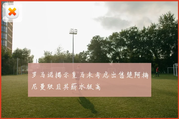 罗马诺揭示皇马未考虑出售楚阿梅尼曼联且其薪水极高