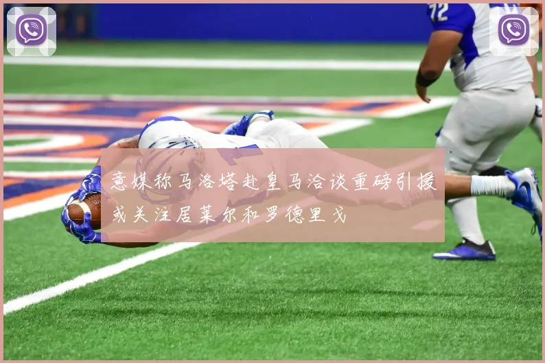 意媒称马洛塔赴皇马洽谈重磅引援或关注居莱尔和罗德里戈