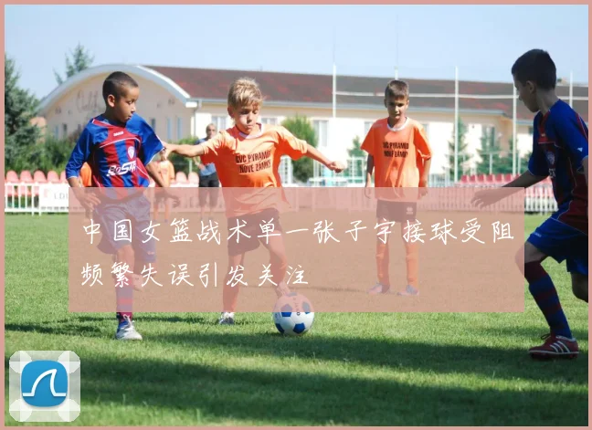 中国女篮战术单一张子宇接球受阻频繁失误引发关注