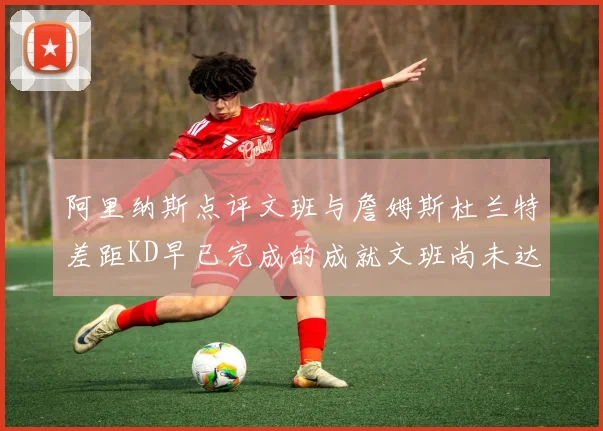 阿里纳斯点评文班与詹姆斯杜兰特差距KD早已完成的成就文班尚未达到