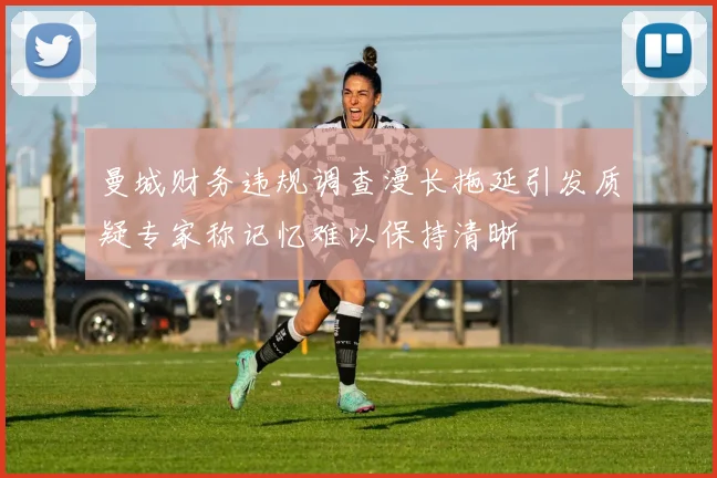 曼城财务违规调查漫长拖延引发质疑专家称记忆难以保持清晰