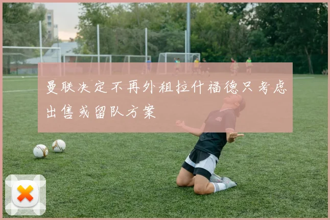 曼联决定不再外租拉什福德只考虑出售或留队方案