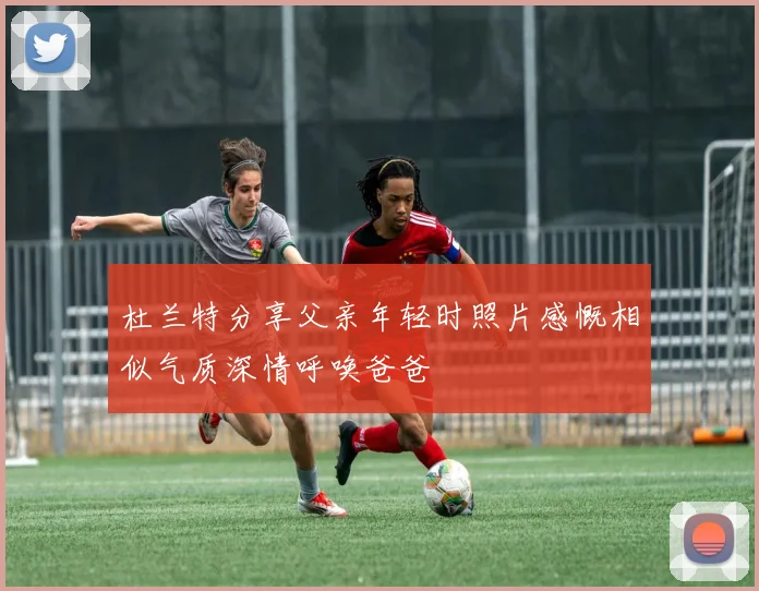 杜兰特分享父亲年轻时照片感慨相似气质深情呼唤爸爸