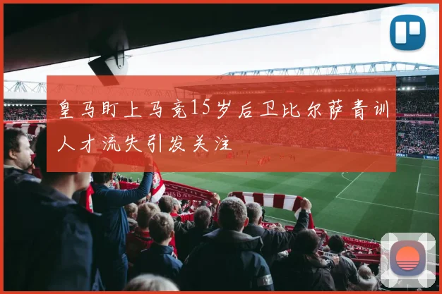 皇马盯上马竞15岁后卫比尔萨青训人才流失引发关注