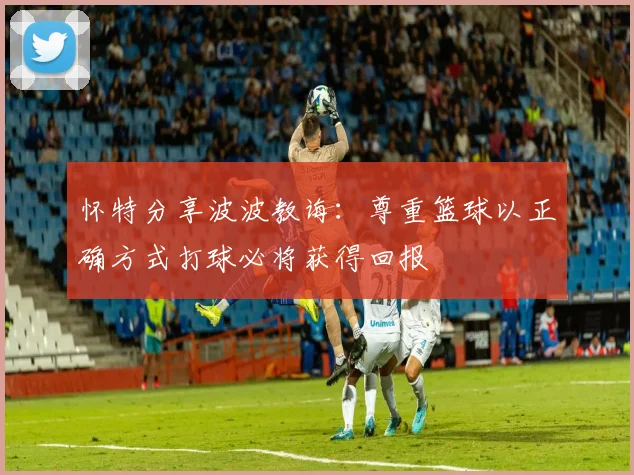 怀特分享波波教诲：尊重篮球以正确方式打球必将获得回报