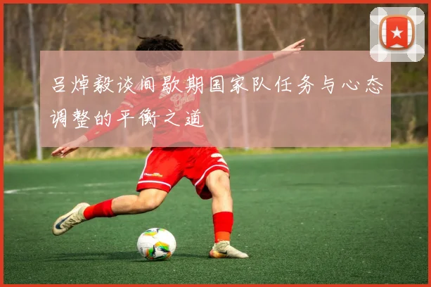 吕焯毅谈间歇期国家队任务与心态调整的平衡之道