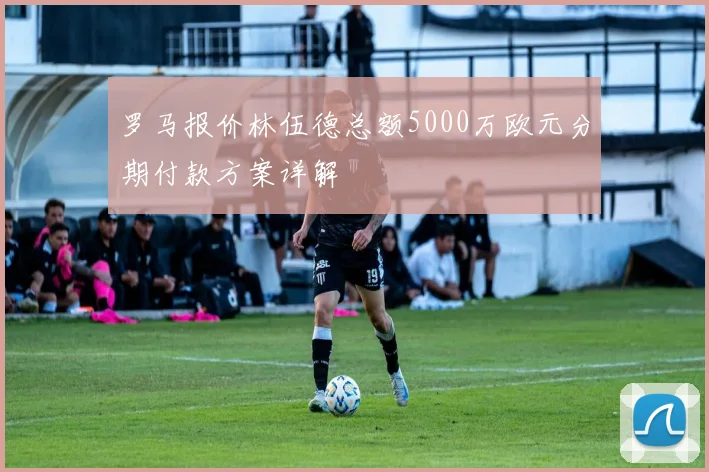 罗马报价林伍德总额5000万欧元分期付款方案详解