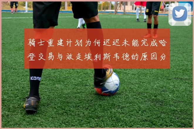 骑士重建计划为何迟迟未能完成哈登交易与放走埃利斯韦德的原因分析