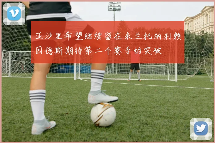 亚沙里希望继续留在米兰托纳利赖因德斯期待第二个赛季的突破