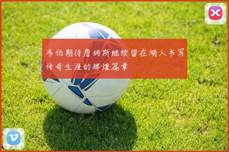 韦伯期待詹姆斯继续留在湖人书写传奇生涯的辉煌篇章