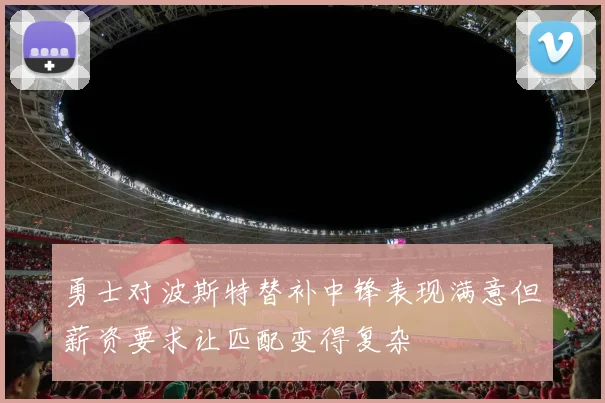 勇士对波斯特替补中锋表现满意但薪资要求让匹配变得复杂