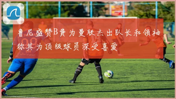 鲁尼盛赞B费为曼联杰出队长和领袖称其为顶级球员深受喜爱