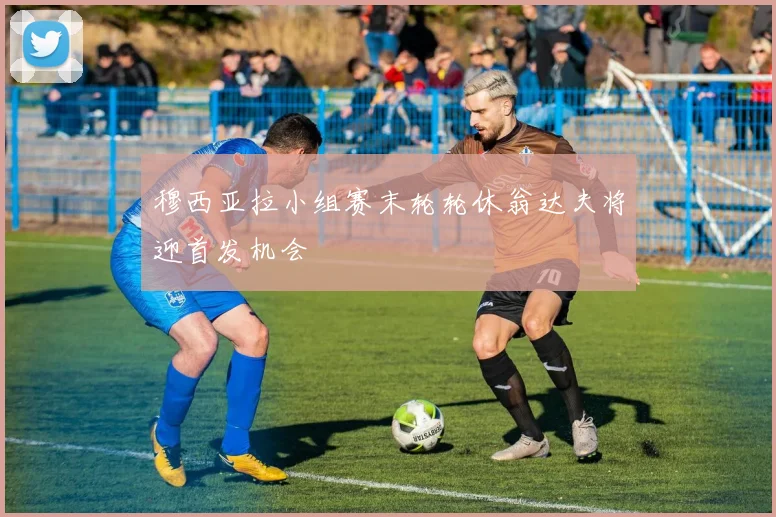 穆西亚拉小组赛末轮轮休翁达夫将迎首发机会