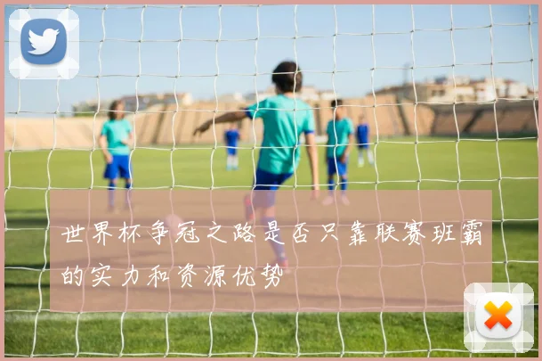 世界杯争冠之路是否只靠联赛班霸的实力和资源优势